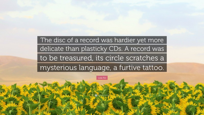 Lisa Ko Quote: “The disc of a record was hardier yet more delicate than plasticky CDs. A record was to be treasured, its circle scratches a mysterious language, a furtive tattoo.”