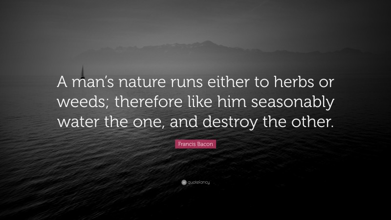 Francis Bacon Quote: “A man’s nature runs either to herbs or weeds; therefore like him seasonably water the one, and destroy the other.”