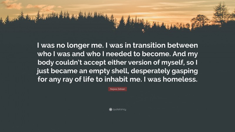 Najwa Zebian Quote: “I was no longer me. I was in transition between who I was and who I needed to become. And my body couldn’t accept either version of myself, so I just became an empty shell, desperately gasping for any ray of life to inhabit me. I was homeless.”