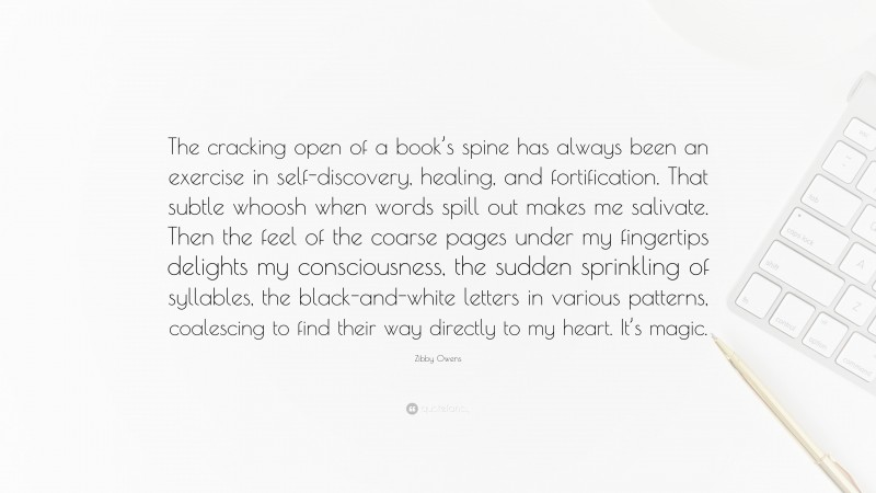 Zibby Owens Quote: “The cracking open of a book’s spine has always been an exercise in self-discovery, healing, and fortification. That subtle whoosh when words spill out makes me salivate. Then the feel of the coarse pages under my fingertips delights my consciousness, the sudden sprinkling of syllables, the black-and-white letters in various patterns, coalescing to find their way directly to my heart. It’s magic.”