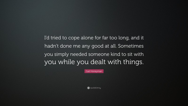 Gail Honeyman Quote: “I’d tried to cope alone for far too long, and it hadn’t done me any good at all. Sometimes you simply needed someone kind to sit with you while you dealt with things.”