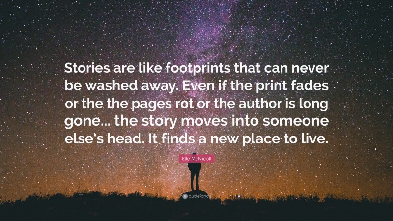 Elle McNicoll Quote: “Stories are like footprints that can never be washed away. Even if the print fades or the the pages rot or the author is long gone... the story moves into someone else’s head. It finds a new place to live.”