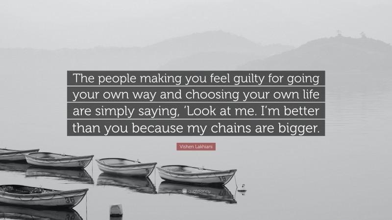 Vishen Lakhiani Quote: “The people making you feel guilty for going your own way and choosing your own life are simply saying, ‘Look at me. I’m better than you because my chains are bigger.”