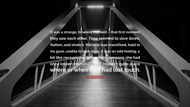 Alex Michaelides Quote: “It was a strange, timeless moment – that first moment they saw each other. Time seemed to slow down, flatten, and stretch. Mariana was transfixed, held in his gaze, unable to look away. It was an odd feeling, a bit like recognizing someone – someone she had once known intimately, and couldn’t quite place where or when they had lost touch.”