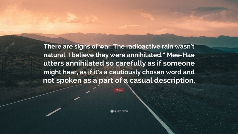 Misba Quote: “There are signs of war. The radioactive rain wasn’t natural. I believe they were annihilated.” Mee-Hae utters annihilated so carefully as if someone might hear, as if it’s a cautiously chosen word and not spoken as a part of a casual description.”