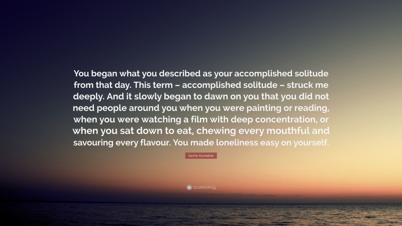 Sachin Kundalkar Quote: “You began what you described as your accomplished solitude from that day. This term – accomplished solitude – struck me deeply. And it slowly began to dawn on you that you did not need people around you when you were painting or reading, when you were watching a film with deep concentration, or when you sat down to eat, chewing every mouthful and savouring every flavour. You made loneliness easy on yourself.”