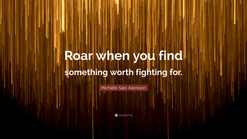 Michelle Sass Aleckson Quote: “Roar when you find something worth fighting for.”