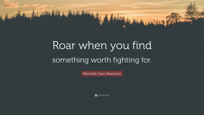 Michelle Sass Aleckson Quote: “Roar when you find something worth fighting for.”