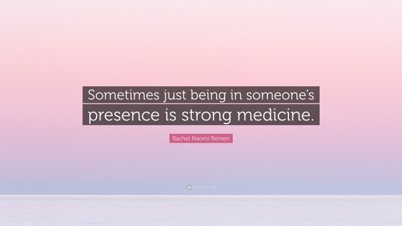 Rachel Naomi Remen Quote: “Sometimes just being in someone’s presence is strong medicine.”