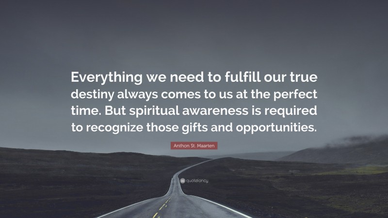 Anthon St. Maarten Quote: “Everything we need to fulfill our true destiny always comes to us at the perfect time. But spiritual awareness is required to recognize those gifts and opportunities.”