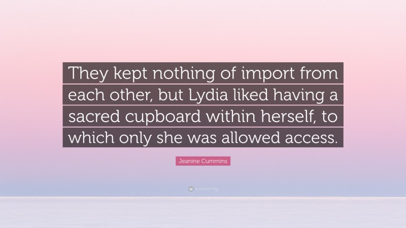 Jeanine Cummins Quote: “They kept nothing of import from each other, but Lydia liked having a sacred cupboard within herself, to which only she was allowed access.”
