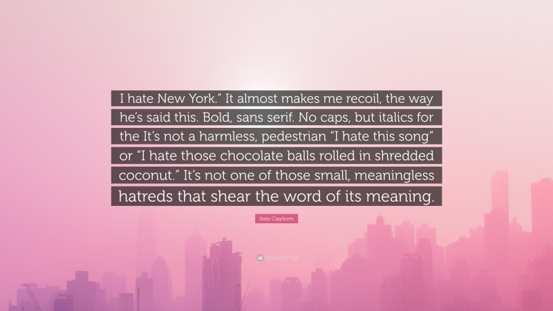 Kate Clayborn Quote: “I hate New York.” It almost makes me recoil, the way he’s said this. Bold, sans serif. No caps, but italics for the It’s not a harmless, pedestrian “I hate this song” or “I hate those chocolate balls rolled in shredded coconut.” It’s not one of those small, meaningless hatreds that shear the word of its meaning.”