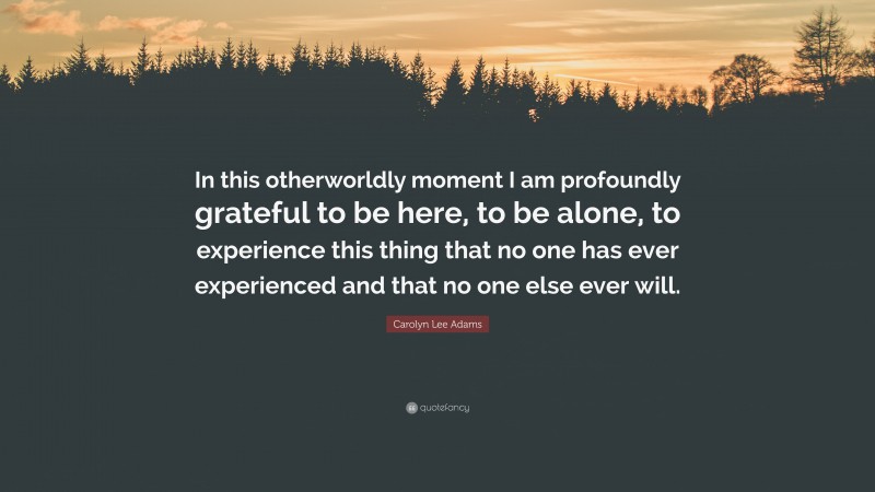 Carolyn Lee Adams Quote: “In this otherworldly moment I am profoundly grateful to be here, to be alone, to experience this thing that no one has ever experienced and that no one else ever will.”