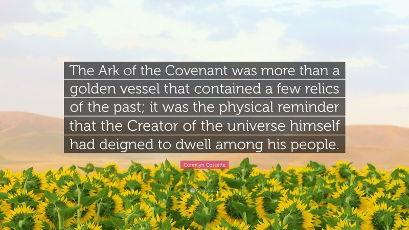 Connilyn Cossette Quote: “The Ark of the Covenant was more than a golden vessel that contained a few relics of the past; it was the physical reminder that the Creator of the universe himself had deigned to dwell among his people.”