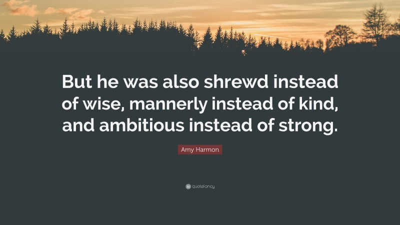 Amy Harmon Quote: “But he was also shrewd instead of wise, mannerly instead of kind, and ambitious instead of strong.”