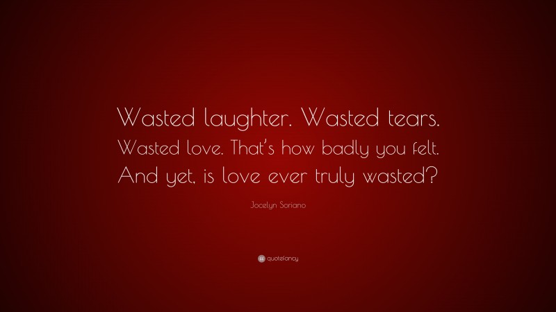 Jocelyn Soriano Quote: “Wasted laughter. Wasted tears. Wasted love. That’s how badly you felt. And yet, is love ever truly wasted?”