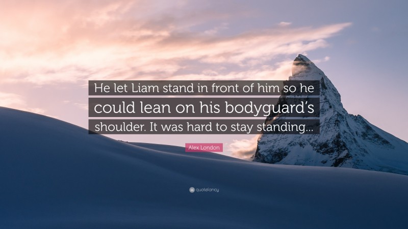 Alex London Quote: “He let Liam stand in front of him so he could lean on his bodyguard’s shoulder. It was hard to stay standing...”