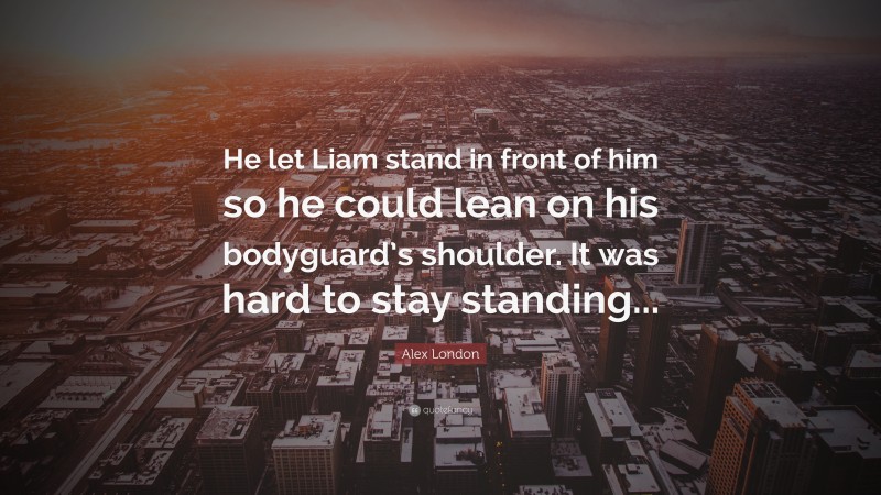 Alex London Quote: “He let Liam stand in front of him so he could lean on his bodyguard’s shoulder. It was hard to stay standing...”