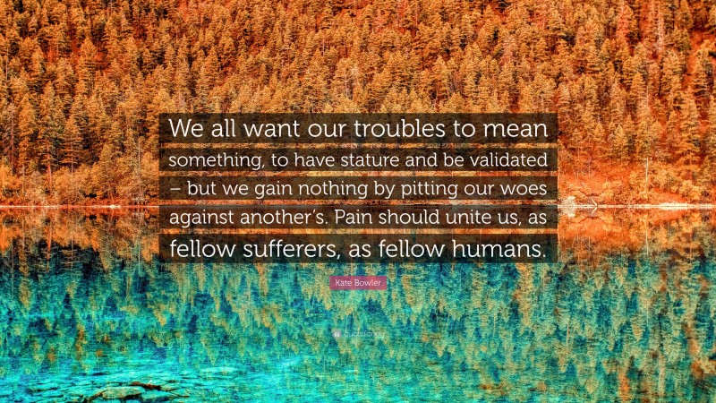 Kate Bowler Quote: “We all want our troubles to mean something, to have stature and be validated – but we gain nothing by pitting our woes against another’s. Pain should unite us, as fellow sufferers, as fellow humans.”