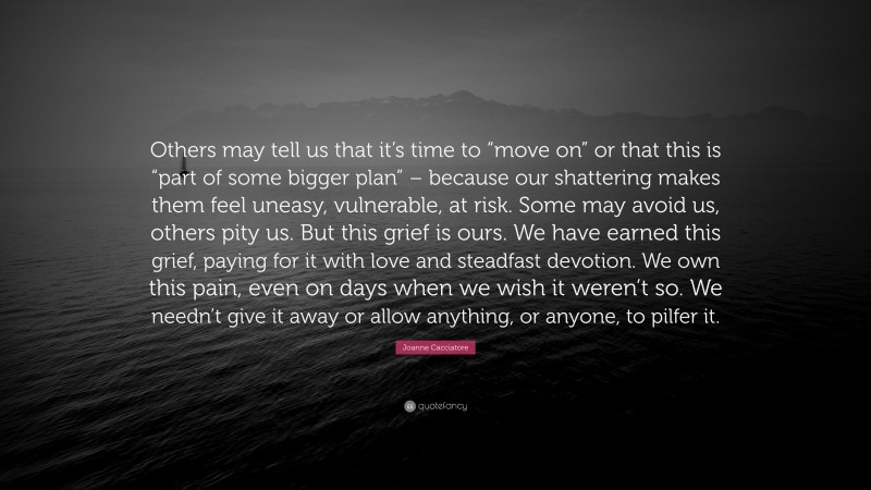 Joanne Cacciatore Quote: “Others may tell us that it’s time to “move on” or that this is “part of some bigger plan” – because our shattering makes them feel uneasy, vulnerable, at risk. Some may avoid us, others pity us. But this grief is ours. We have earned this grief, paying for it with love and steadfast devotion. We own this pain, even on days when we wish it weren’t so. We needn’t give it away or allow anything, or anyone, to pilfer it.”