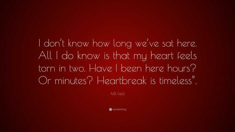 M.R. Field Quote: “I don’t know how long we’ve sat here. All I do know is that my heart feels torn in two. Have I been here hours? Or minutes? Heartbreak is timeless”.”