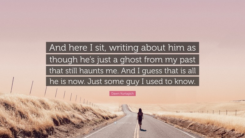 Dawn Kurtagich Quote: “And here I sit, writing about him as though he’s just a ghost from my past that still haunts me. And I guess that is all he is now. Just some guy I used to know.”