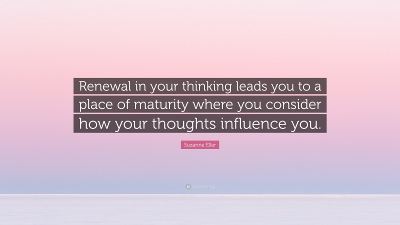 Suzanne Eller Quote: “Renewal in your thinking leads you to a place of maturity where you consider how your thoughts influence you.”