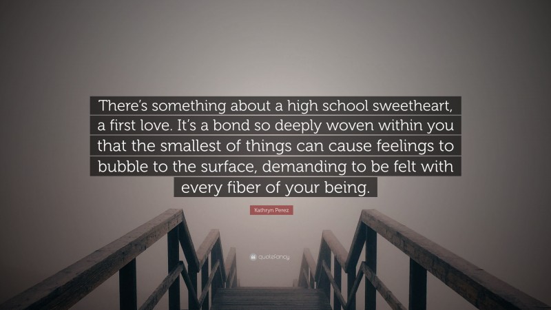 Kathryn Perez Quote: “There’s something about a high school sweetheart, a first love. It’s a bond so deeply woven within you that the smallest of things can cause feelings to bubble to the surface, demanding to be felt with every fiber of your being.”