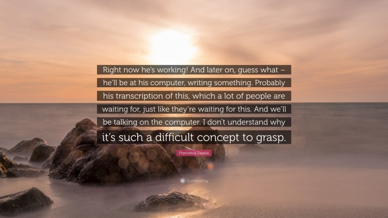 Francesca Zappia Quote: “Right now he’s working! And later on, guess what – he’ll be at his computer, writing something. Probably his transcription of this, which a lot of people are waiting for, just like they’re waiting for this. And we’ll be talking on the computer. I don’t understand why it’s such a difficult concept to grasp.”