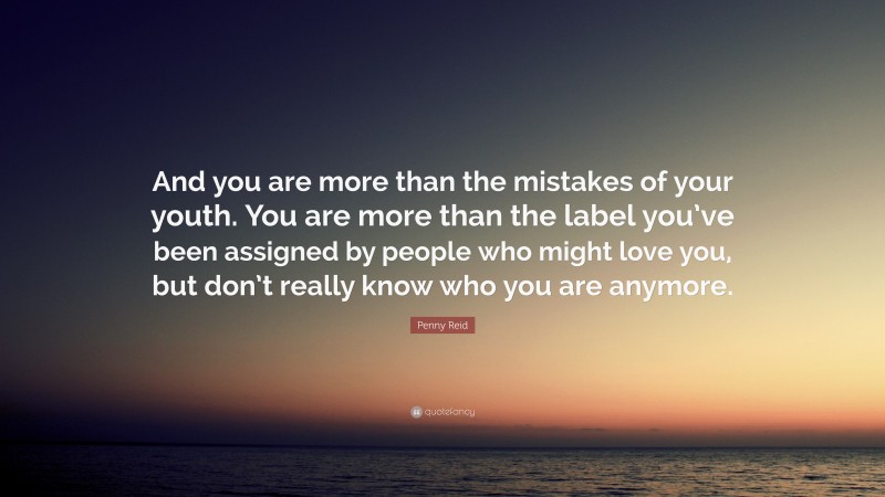 Penny Reid Quote: “And you are more than the mistakes of your youth. You are more than the label you’ve been assigned by people who might love you, but don’t really know who you are anymore.”