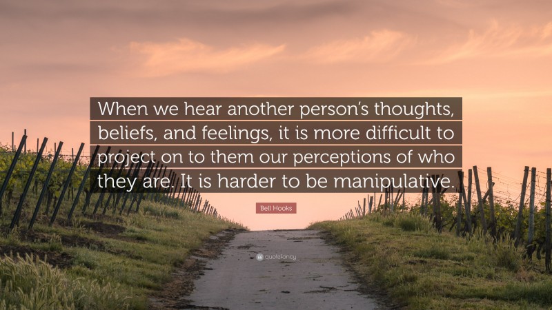 Bell Hooks Quote: “When we hear another person’s thoughts, beliefs, and feelings, it is more difficult to project on to them our perceptions of who they are. It is harder to be manipulative.”