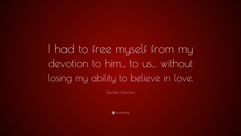Jennifer Harrison Quote: “I had to free myself from my devotion to him... to us... without losing my ability to believe in love.”