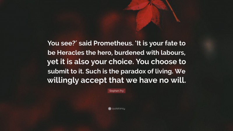 Stephen Fry Quote: “You see?′ said Prometheus. ‘It is your fate to be Heracles the hero, burdened with labours, yet it is also your choice. You choose to submit to it. Such is the paradox of living. We willingly accept that we have no will.”