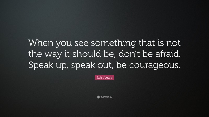 John Lewis Quote: “When you see something that is not the way it should be, don’t be afraid. Speak up, speak out, be courageous.”