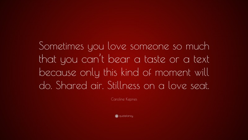 Caroline Kepnes Quote: “Sometimes you love someone so much that you can’t bear a taste or a text because only this kind of moment will do. Shared air. Stillness on a love seat.”