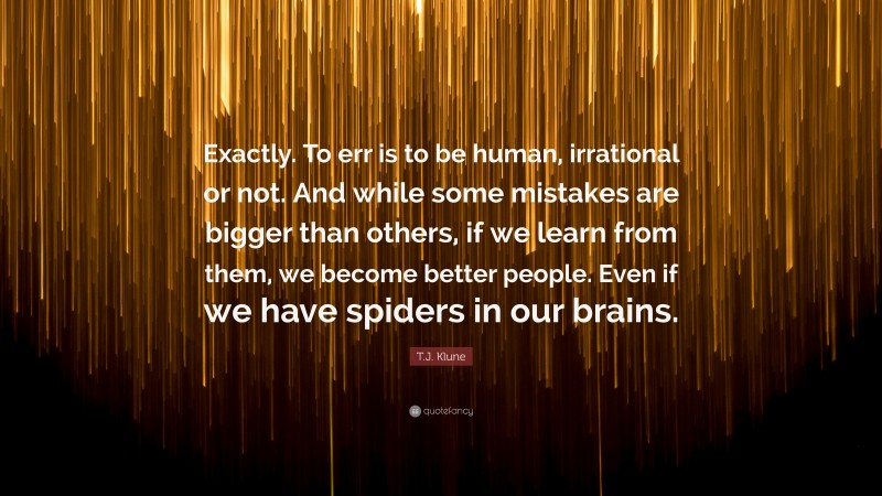 T.J. Klune Quote: “Exactly. To err is to be human, irrational or not. And while some mistakes are bigger than others, if we learn from them, we become better people. Even if we have spiders in our brains.”