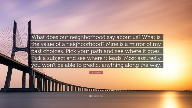 Lauren Elkin Quote: “What does our neighborhood say about us? What is the value of a neighborhood? Mine is a mirror of my past choices. Pick your path and see where it goes. Pick a subject and see where it leads. Most assuredly you won’t be able to predict anything along the way.”