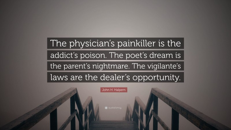 John H. Halpern Quote: “The physician’s painkiller is the addict’s poison. The poet’s dream is the parent’s nightmare. The vigilante’s laws are the dealer’s opportunity.”