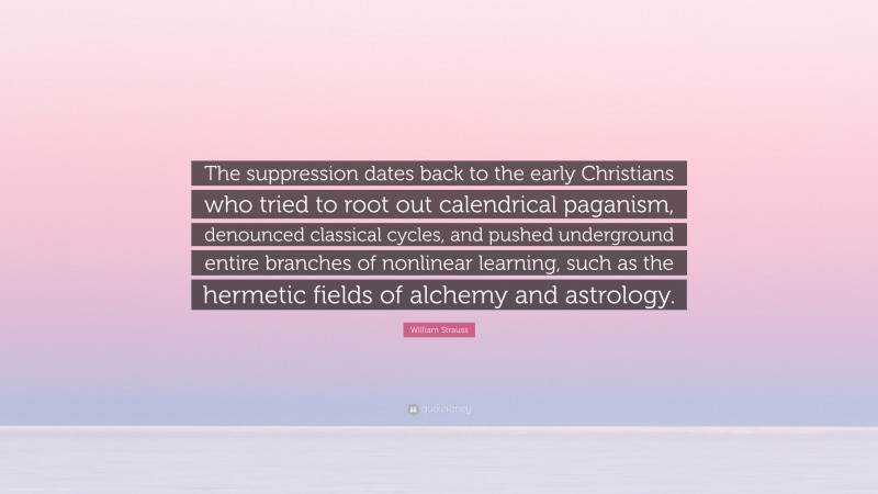 William Strauss Quote: “The suppression dates back to the early Christians who tried to root out calendrical paganism, denounced classical cycles, and pushed underground entire branches of nonlinear learning, such as the hermetic fields of alchemy and astrology.”
