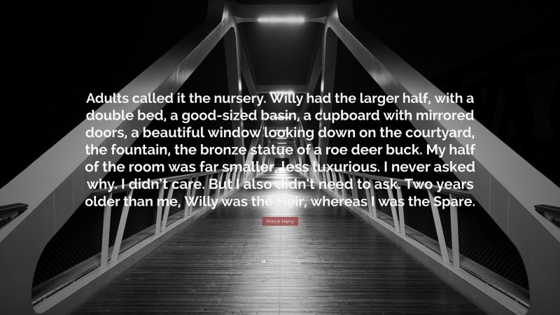 Prince Harry Quote: “Adults called it the nursery. Willy had the larger half, with a double bed, a good-sized basin, a cupboard with mirrored doors, a beautiful window looking down on the courtyard, the fountain, the bronze statue of a roe deer buck. My half of the room was far smaller, less luxurious. I never asked why. I didn’t care. But I also didn’t need to ask. Two years older than me, Willy was the Heir, whereas I was the Spare.”