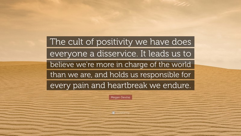 Megan Devine Quote: “The cult of positivity we have does everyone a disservice. It leads us to believe we’re more in charge of the world than we are, and holds us responsible for every pain and heartbreak we endure.”