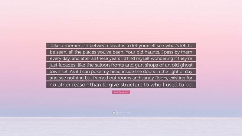 Anne Clendening Quote: “Take a moment in between breaths to let yourself see what’s left to be seen, all the places you’ve been. Your old haunts. I pass by them every day, and after all these years I’ll find myself wondering if they’re just facades, like the saloon fronts and gun shops of an old ghost town set. As if I can poke my head inside the doors in the light of day and see nothing but framed out rooms and sandy floors, existing for no other reason than to give structure to who I used to be.”