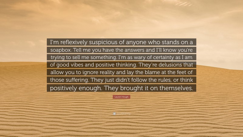 Lauren Hough Quote: “I’m reflexively suspicious of anyone who stands on a soapbox. Tell me you have the answers and I’ll know you’re trying to sell me something. I’m as wary of certainty as I am of good vibes and positive thinking. They’re delusions that allow you to ignore reality and lay the blame at the feet of those suffering. They just didn’t follow the rules, or think positively enough. They brought it on themselves.”