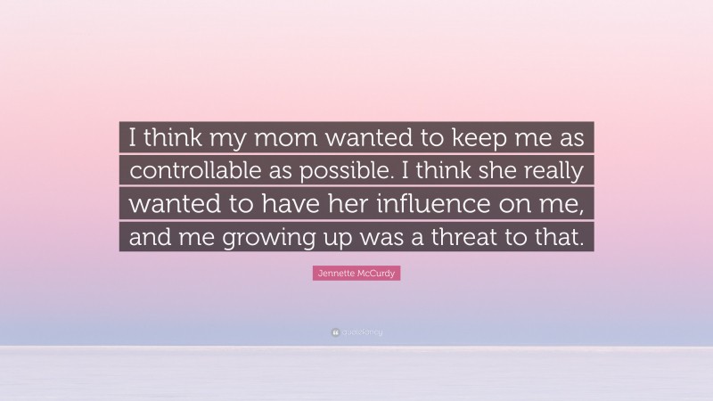 Jennette McCurdy Quote: “I think my mom wanted to keep me as controllable as possible. I think she really wanted to have her influence on me, and me growing up was a threat to that.”