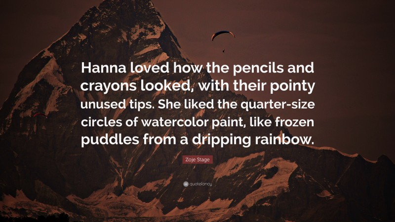 Zoje Stage Quote: “Hanna loved how the pencils and crayons looked, with their pointy unused tips. She liked the quarter-size circles of watercolor paint, like frozen puddles from a dripping rainbow.”