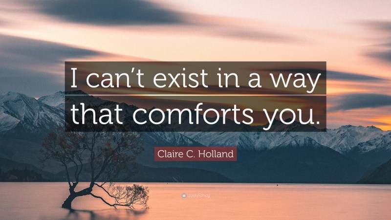 Claire C. Holland Quote: “I can’t exist in a way that comforts you.”