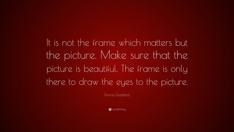 Donna Goddard Quote: “It is not the frame which matters but the picture. Make sure that the picture is beautiful. The frame is only there to draw the eyes to the picture.”
