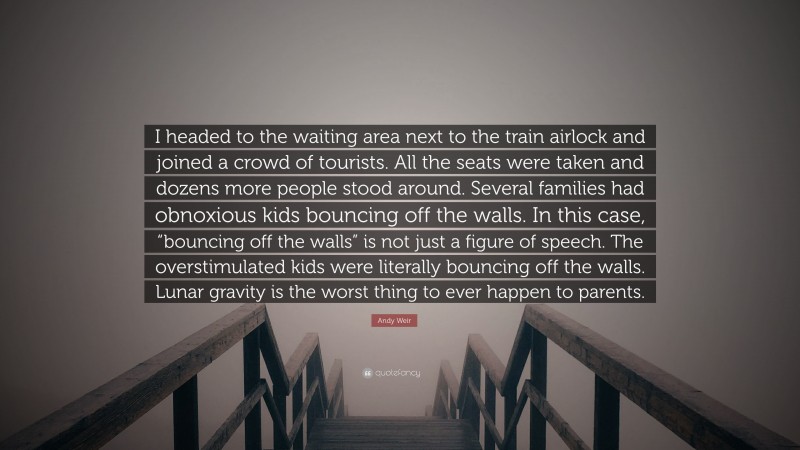 Andy Weir Quote: “I headed to the waiting area next to the train airlock and joined a crowd of tourists. All the seats were taken and dozens more people stood around. Several families had obnoxious kids bouncing off the walls. In this case, “bouncing off the walls” is not just a figure of speech. The overstimulated kids were literally bouncing off the walls. Lunar gravity is the worst thing to ever happen to parents.”