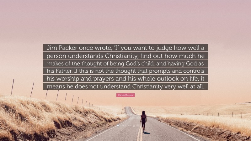 Michael Reeves Quote: “Jim Packer once wrote, ‘If you want to judge how well a person understands Christianity, find out how much he makes of the thought of being God’s child, and having God as his Father. If this is not the thought that prompts and controls his worship and prayers and his whole outlook on life, it means he does not understand Christianity very well at all.”