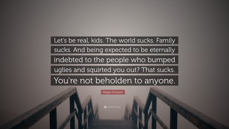 Megan Erickson Quote: “Let’s be real, kids. The world sucks. Family sucks. And being expected to be eternally indebted to the people who bumped uglies and squirted you out? That sucks. You’re not beholden to anyone.”